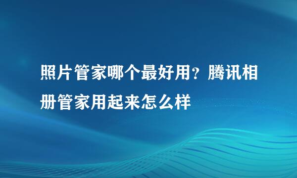 照片管家哪个最好用？腾讯相册管家用起来怎么样