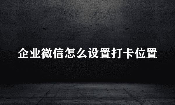 企业微信怎么设置打卡位置