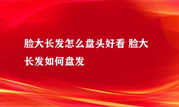 脸大长发怎么盘头好看 脸大长发如何盘发