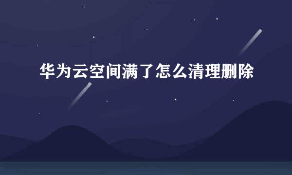 华为云空间满了怎么清理删除