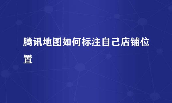 腾讯地图如何标注自己店铺位置