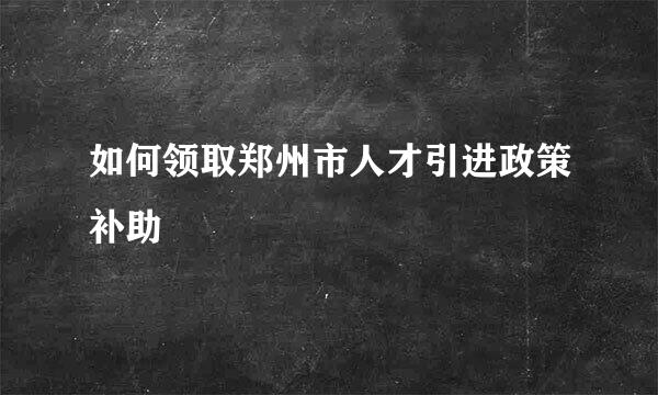 如何领取郑州市人才引进政策补助