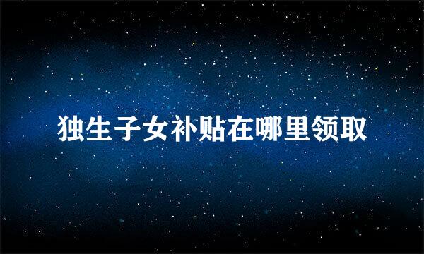 独生子女补贴在哪里领取