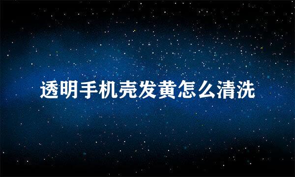 透明手机壳发黄怎么清洗