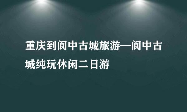 重庆到阆中古城旅游—阆中古城纯玩休闲二日游