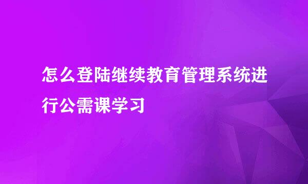 怎么登陆继续教育管理系统进行公需课学习