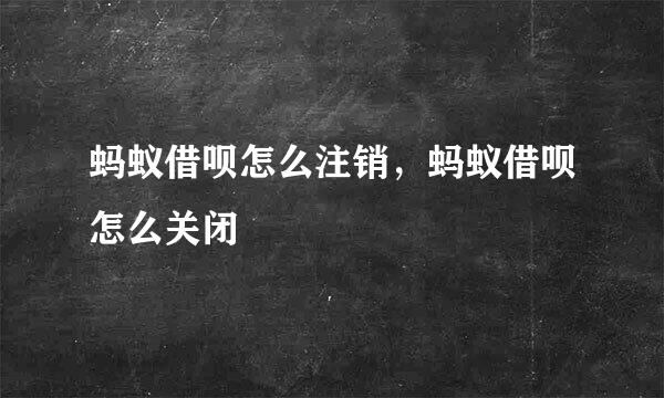 蚂蚁借呗怎么注销，蚂蚁借呗怎么关闭