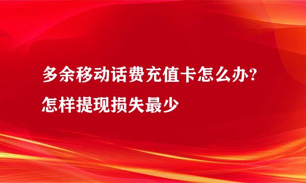 多余移动话费充值卡怎么办?怎样提现损失最少