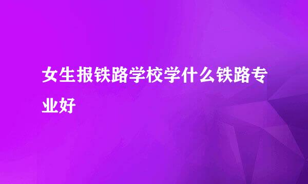 女生报铁路学校学什么铁路专业好
