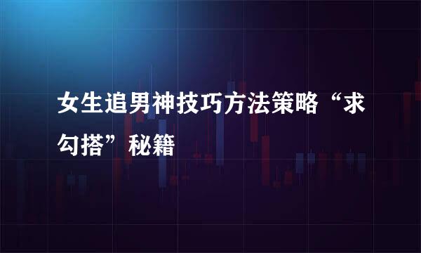 女生追男神技巧方法策略“求勾搭”秘籍