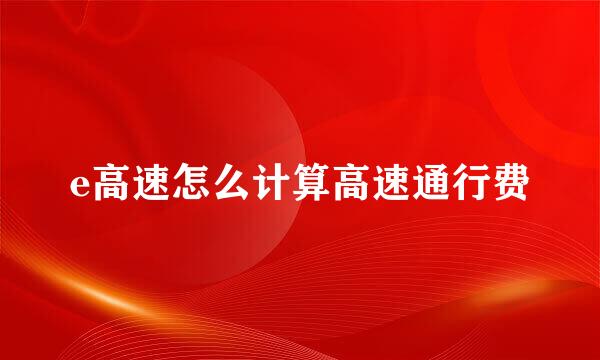 e高速怎么计算高速通行费