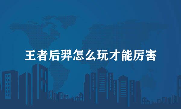 王者后羿怎么玩才能厉害