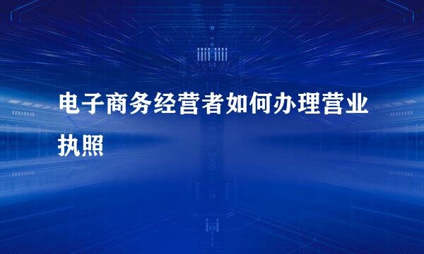 电子商务经营者如何办理营业执照