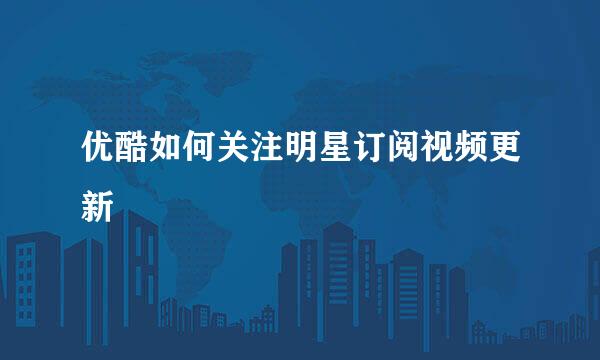 优酷如何关注明星订阅视频更新