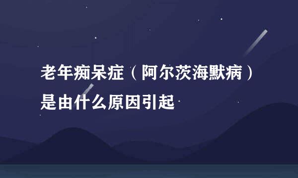 老年痴呆症（阿尔茨海默病）是由什么原因引起