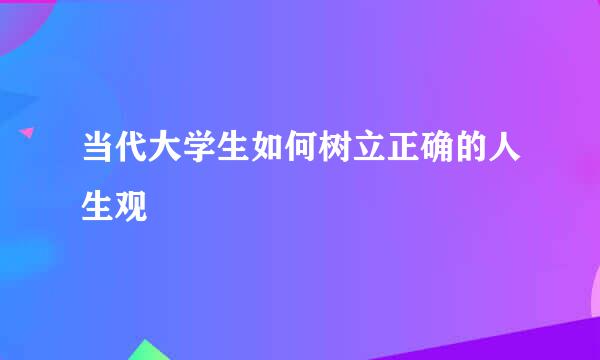 当代大学生如何树立正确的人生观