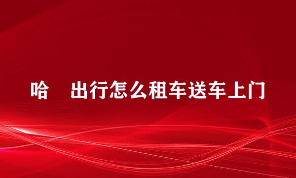 哈啰出行怎么租车送车上门