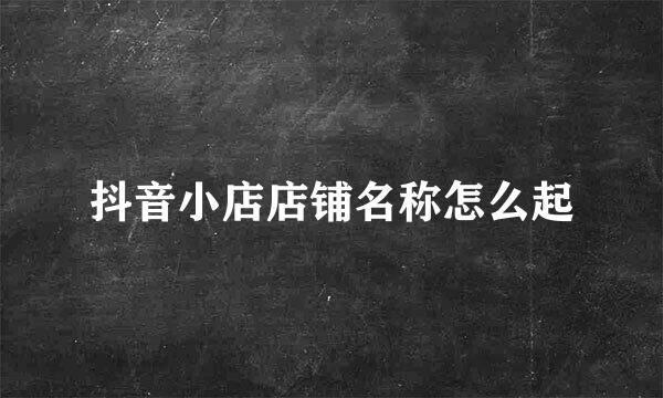 抖音小店店铺名称怎么起