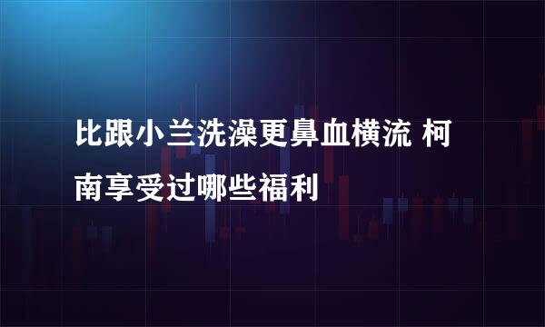 比跟小兰洗澡更鼻血横流 柯南享受过哪些福利