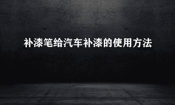 补漆笔给汽车补漆的使用方法
