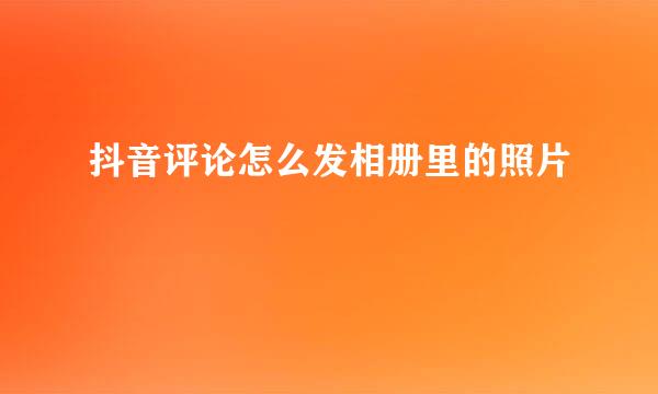 抖音评论怎么发相册里的照片