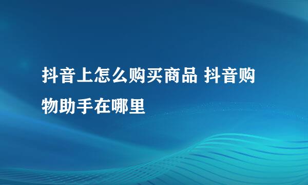 抖音上怎么购买商品 抖音购物助手在哪里