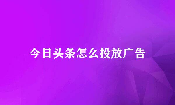 今日头条怎么投放广告