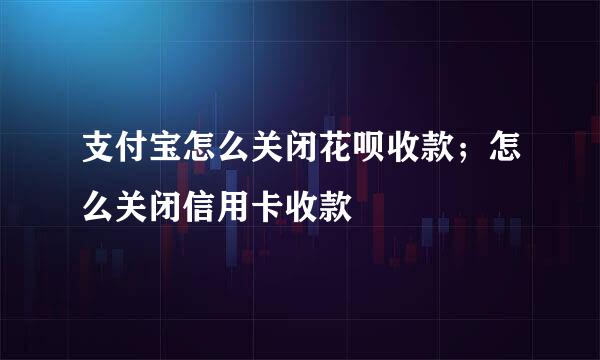 支付宝怎么关闭花呗收款；怎么关闭信用卡收款