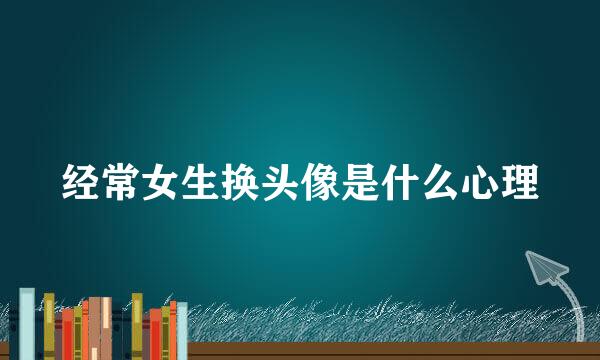 经常女生换头像是什么心理