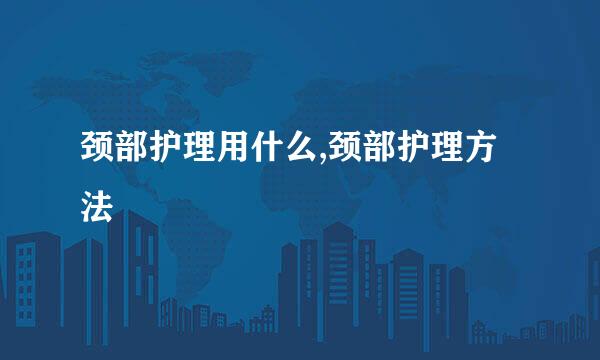 颈部护理用什么,颈部护理方法