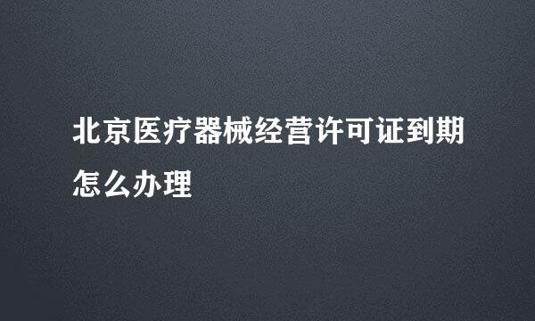 北京医疗器械经营许可证到期怎么办理
