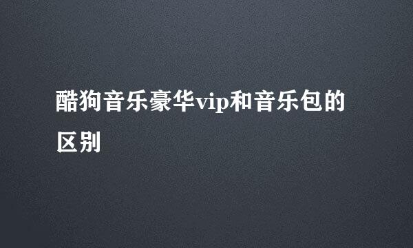 酷狗音乐豪华vip和音乐包的区别
