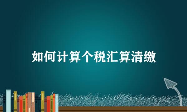 如何计算个税汇算清缴