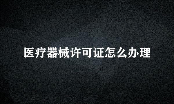 医疗器械许可证怎么办理