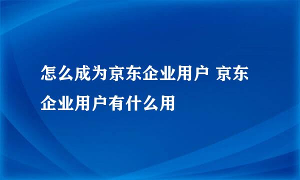 怎么成为京东企业用户 京东企业用户有什么用