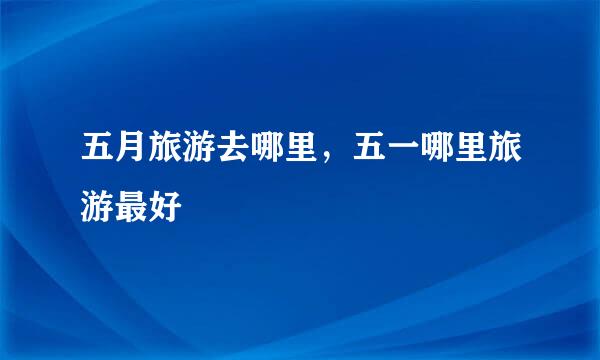 五月旅游去哪里，五一哪里旅游最好