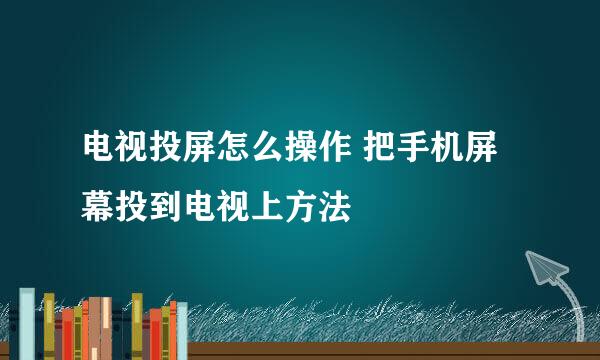 电视投屏怎么操作 把手机屏幕投到电视上方法