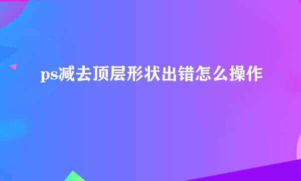 ps减去顶层形状出错怎么操作