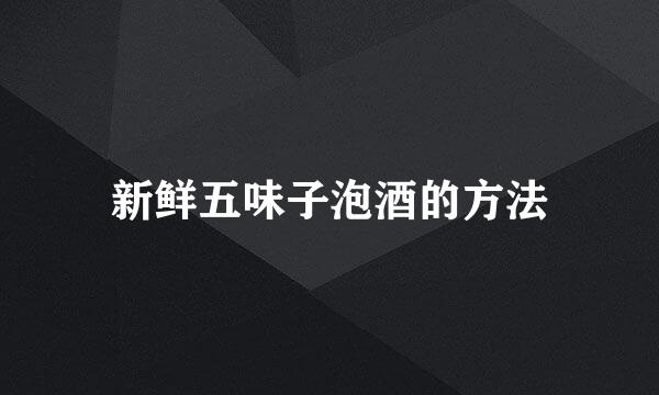 新鲜五味子泡酒的方法