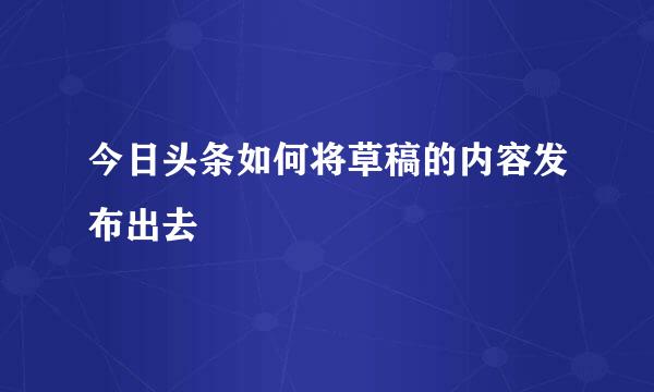 今日头条如何将草稿的内容发布出去