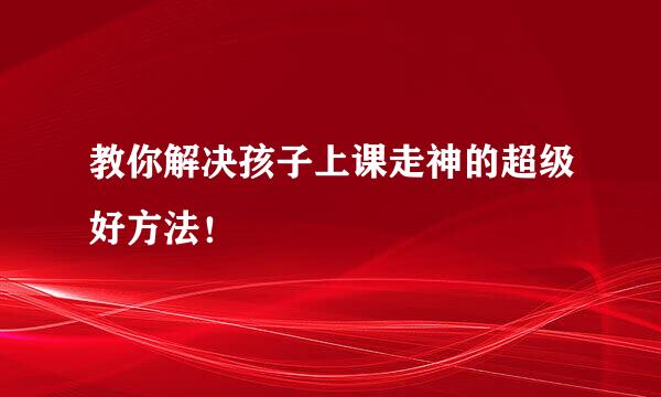 教你解决孩子上课走神的超级好方法！
