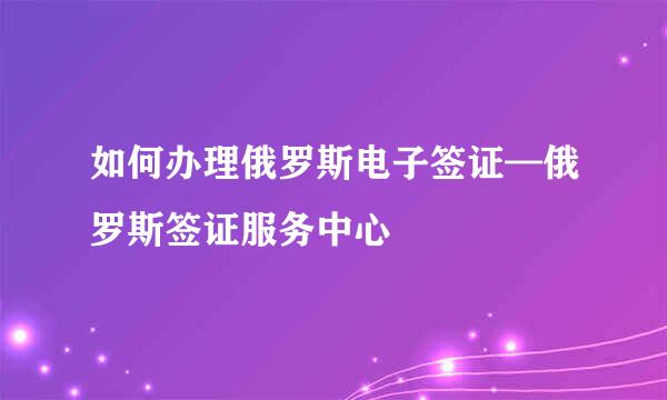 如何办理俄罗斯电子签证—俄罗斯签证服务中心