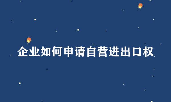 企业如何申请自营进出口权
