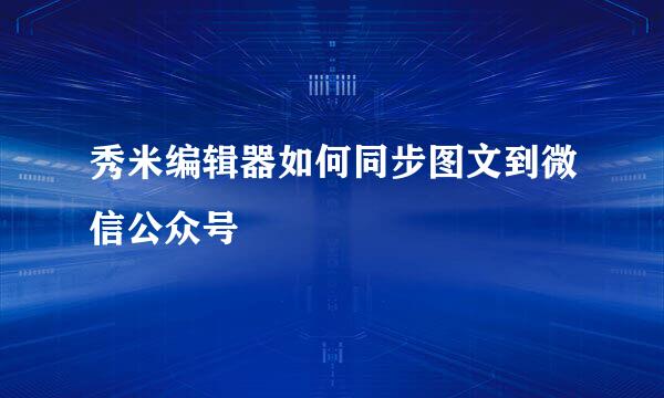 秀米编辑器如何同步图文到微信公众号