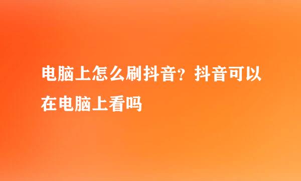 电脑上怎么刷抖音？抖音可以在电脑上看吗