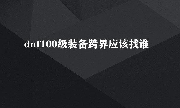 dnf100级装备跨界应该找谁