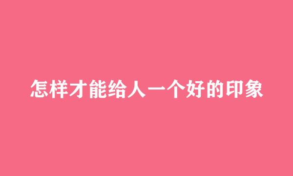 怎样才能给人一个好的印象