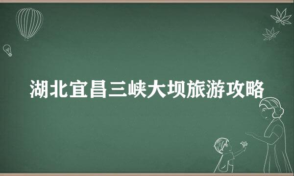 湖北宜昌三峡大坝旅游攻略