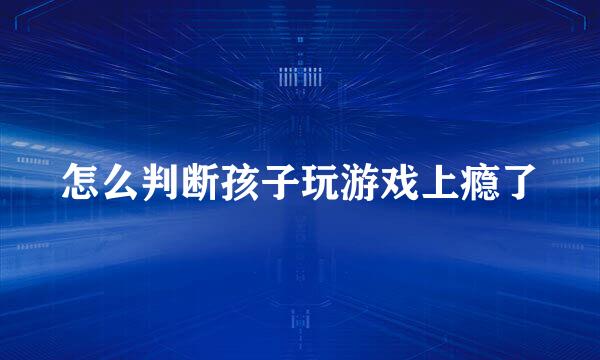 怎么判断孩子玩游戏上瘾了