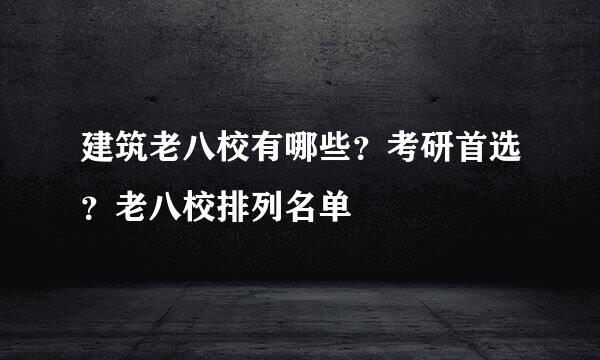 建筑老八校有哪些？考研首选？老八校排列名单